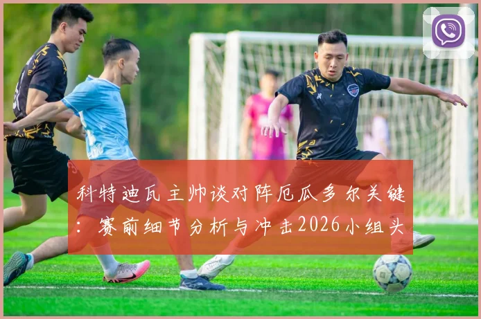 科特迪瓦主帅谈对阵厄瓜多尔关键:赛前细节分析与冲击2026小组头名策略解读