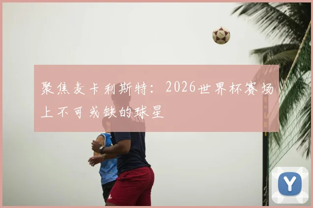 聚焦麦卡利斯特:2026世界杯赛场上不可或缺的球星