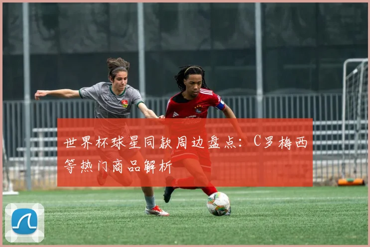 世界杯球星同款周边盘点：C罗梅西等热门商品解析