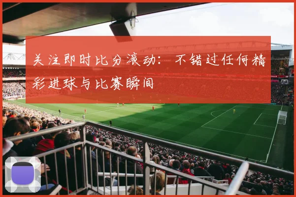 关注即时比分滚动:不错过任何精彩进球与比赛瞬间
