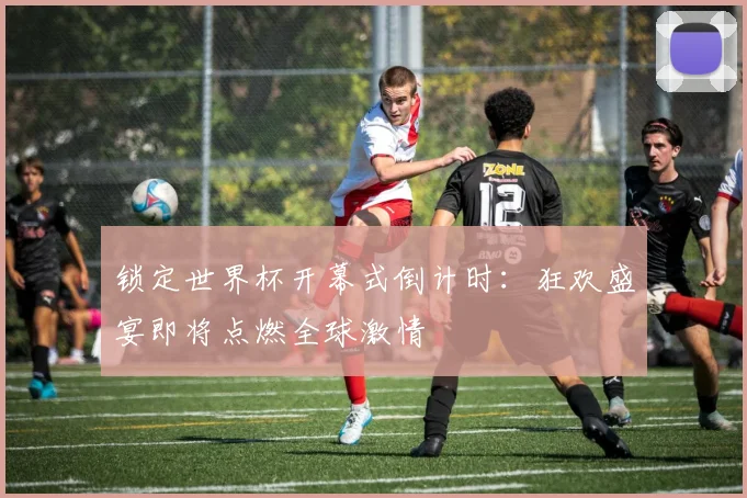 锁定世界杯开幕式倒计时：狂欢盛宴即将点燃全球激情