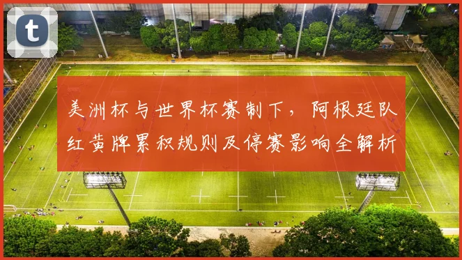 美洲杯与世界杯赛制下，阿根廷队红黄牌累积规则及停赛影响全解析