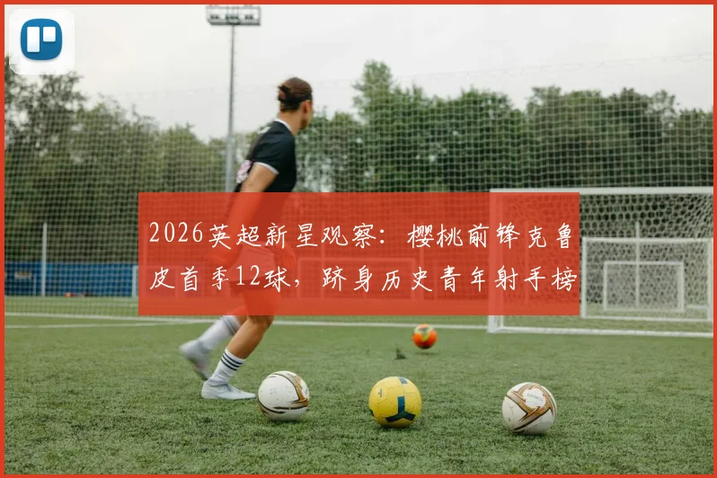 2026英超新星观察：樱桃前锋克鲁皮首季12球，跻身历史青年射手榜前列全解析