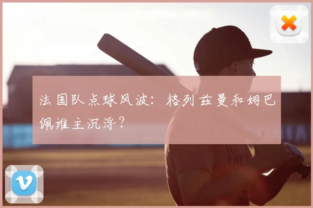 法国队点球风波:格列兹曼和姆巴佩谁主沉浮?