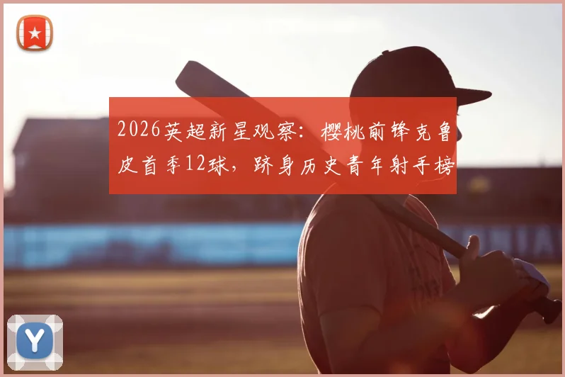 2026英超新星观察:樱桃前锋克鲁皮首季12球,跻身历史青年射手榜前列全解析