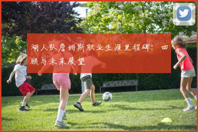 湖人队詹姆斯职业生涯里程碑：回顾与未来展望